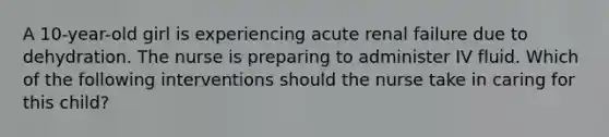 A 10-year-old girl is experiencing acute renal failure due to dehydration. The nurse is preparing to administer IV fluid. Which of the following interventions should the nurse take in caring for this child?