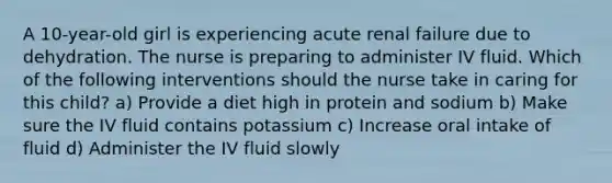 A 10-year-old girl is experiencing acute renal failure due to dehydration. The nurse is preparing to administer IV fluid. Which of the following interventions should the nurse take in caring for this child? a) Provide a diet high in protein and sodium b) Make sure the IV fluid contains potassium c) Increase oral intake of fluid d) Administer the IV fluid slowly