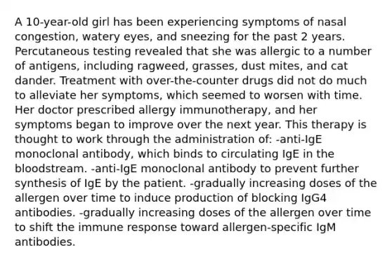 A 10-year-old girl has been experiencing symptoms of nasal congestion, watery eyes, and sneezing for the past 2 years. Percutaneous testing revealed that she was allergic to a number of antigens, including ragweed, grasses, dust mites, and cat dander. Treatment with over-the-counter drugs did not do much to alleviate her symptoms, which seemed to worsen with time. Her doctor prescribed allergy immunotherapy, and her symptoms began to improve over the next year. This therapy is thought to work through the administration of: -anti-IgE monoclonal antibody, which binds to circulating IgE in the bloodstream. -anti-IgE monoclonal antibody to prevent further synthesis of IgE by the patient. -gradually increasing doses of the allergen over time to induce production of blocking IgG4 antibodies. -gradually increasing doses of the allergen over time to shift the immune response toward allergen-specific IgM antibodies.