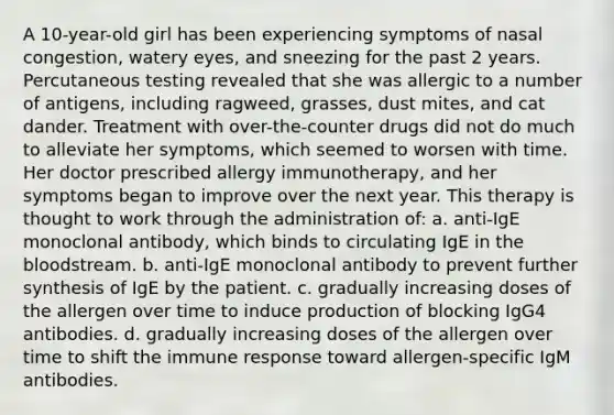 A 10-year-old girl has been experiencing symptoms of nasal congestion, watery eyes, and sneezing for the past 2 years. Percutaneous testing revealed that she was allergic to a number of antigens, including ragweed, grasses, dust mites, and cat dander. Treatment with over-the-counter drugs did not do much to alleviate her symptoms, which seemed to worsen with time. Her doctor prescribed allergy immunotherapy, and her symptoms began to improve over the next year. This therapy is thought to work through the administration of: a. anti-IgE monoclonal antibody, which binds to circulating IgE in <a href='https://www.questionai.com/knowledge/k7oXMfj7lk-the-blood' class='anchor-knowledge'>the blood</a>stream. b. anti-IgE monoclonal antibody to prevent further synthesis of IgE by the patient. c. gradually increasing doses of the allergen over time to induce production of blocking IgG4 antibodies. d. gradually increasing doses of the allergen over time to shift the immune response toward allergen-specific IgM antibodies.