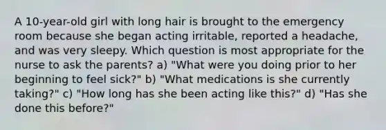 A 10-year-old girl with long hair is brought to the emergency room because she began acting irritable, reported a headache, and was very sleepy. Which question is most appropriate for the nurse to ask the parents? a) "What were you doing prior to her beginning to feel sick?" b) "What medications is she currently taking?" c) "How long has she been acting like this?" d) "Has she done this before?"