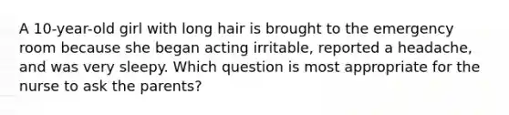 A 10-year-old girl with long hair is brought to the emergency room because she began acting irritable, reported a headache, and was very sleepy. Which question is most appropriate for the nurse to ask the parents?