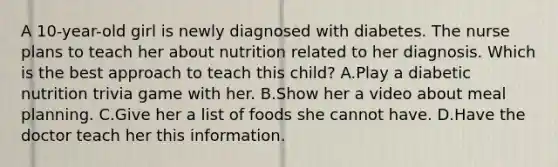 A 10-year-old girl is newly diagnosed with diabetes. The nurse plans to teach her about nutrition related to her diagnosis. Which is the best approach to teach this child? A.Play a diabetic nutrition trivia game with her. B.Show her a video about meal planning. C.Give her a list of foods she cannot have. D.Have the doctor teach her this information.