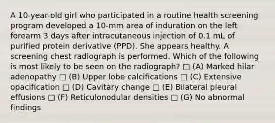 A 10-year-old girl who participated in a routine health screening program developed a 10-mm area of induration on the left forearm 3 days after intracutaneous injection of 0.1 mL of purified protein derivative (PPD). She appears healthy. A screening chest radiograph is performed. Which of the following is most likely to be seen on the radiograph? □ (A) Marked hilar adenopathy □ (B) Upper lobe calcifications □ (C) Extensive opacification □ (D) Cavitary change □ (E) Bilateral pleural effusions □ (F) Reticulonodular densities □ (G) No abnormal findings