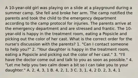 A 10-year-old girl was playing on a slide at a playground during a summer camp. She fell and broke her arm. The camp notified the parents and took the child to the emergency department according to the camp protocol for injuries. The parents arrive at the emergency department and are stressed and frantic. The 10-year-old is happy in the treatment room, eating a Popsicle and picking out the color of her cast. What is the correct order for the nurse's discussion with the parents? 1. "Can I contact someone to help you?" 2. "Your daughter is happy in the treatment room, eating a Popsicle and picking out the color of her cast." 3. "I'll have the doctor come out and talk to you as soon as possible." 4. "Let me help you two calm down a bit so I can take you to your daughter." A. 2, 4, 3, 1 B. 4, 2, 1, 3 C. 3, 1, 4, 2 D. 2, 3, 4, 1