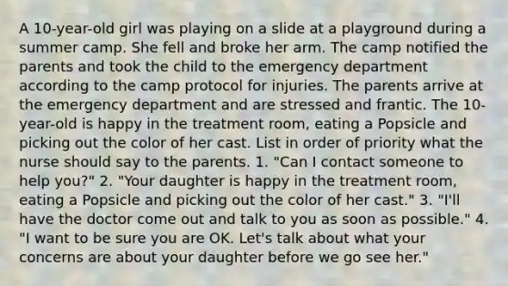 A 10-year-old girl was playing on a slide at a playground during a summer camp. She fell and broke her arm. The camp notified the parents and took the child to the emergency department according to the camp protocol for injuries. The parents arrive at the emergency department and are stressed and frantic. The 10-year-old is happy in the treatment room, eating a Popsicle and picking out the color of her cast. List in order of priority what the nurse should say to the parents. 1. "Can I contact someone to help you?" 2. "Your daughter is happy in the treatment room, eating a Popsicle and picking out the color of her cast." 3. "I'll have the doctor come out and talk to you as soon as possible." 4. "I want to be sure you are OK. Let's talk about what your concerns are about your daughter before we go see her."