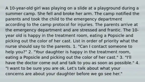 A 10-year-old girl was playing on a slide at a playground during a summer camp. She fell and broke her arm. The camp notified the parents and took the child to the emergency department according to the camp protocol for injuries. The parents arrive at the emergency department and are stressed and frantic. The 10-year old is happy in the treatment room, eating a Popsicle and picking out the color of her cast. List in order of priority what the nurse should say to the parents. 1. "Can I contact someone to help you?" 2. "Your daughter is happy in the treatment room, eating a Popsicle and picking out the color of her cast." 3. "I'll have the doctor come out and talk to you as soon as possible." 4. "I want to be sure you are ok. Let's talk about what your concerns are about your daughter before we go see her."