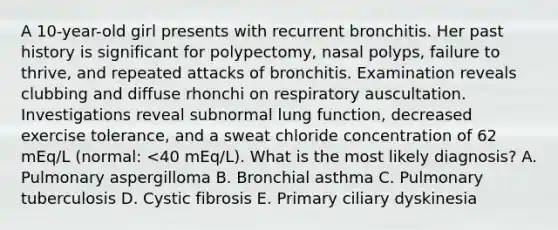 A 10-year-old girl presents with recurrent bronchitis. Her past history is significant for polypectomy, nasal polyps, failure to thrive, and repeated attacks of bronchitis. Examination reveals clubbing and diffuse rhonchi on respiratory auscultation. Investigations reveal subnormal lung function, decreased exercise tolerance, and a sweat chloride concentration of 62 mEq/L (normal: <40 mEq/L). What is the most likely diagnosis? A. Pulmonary aspergilloma B. Bronchial asthma C. Pulmonary tuberculosis D. Cystic fibrosis E. Primary ciliary dyskinesia