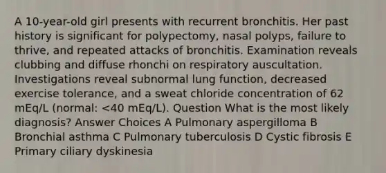 A 10-year-old girl presents with recurrent bronchitis. Her past history is significant for polypectomy, nasal polyps, failure to thrive, and repeated attacks of bronchitis. Examination reveals clubbing and diffuse rhonchi on respiratory auscultation. Investigations reveal subnormal lung function, decreased exercise tolerance, and a sweat chloride concentration of 62 mEq/L (normal: <40 mEq/L). Question What is the most likely diagnosis? Answer Choices A Pulmonary aspergilloma B Bronchial asthma C Pulmonary tuberculosis D Cystic fibrosis E Primary ciliary dyskinesia