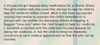 A 10-year-old girl requires daily medications for a chronic illness. The girl's mother tells the nurse that she has to nag her child to take her medicine before school. What is the most appropriate nursing intervention to promote the child's compliance? a. Discuss with her mother the damaging effects of nagging. b. Suggest "time-outs" when the child forgets to take her medicine. c. Establish a contract with the child that includes rewards for taking her medicine. d. Ask the child to bring her medicine containers to each medical appointment so that the pills can be counted.