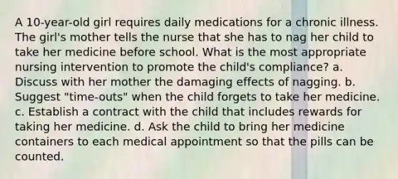 A 10-year-old girl requires daily medications for a chronic illness. The girl's mother tells the nurse that she has to nag her child to take her medicine before school. What is the most appropriate nursing intervention to promote the child's compliance? a. Discuss with her mother the damaging effects of nagging. b. Suggest "time-outs" when the child forgets to take her medicine. c. Establish a contract with the child that includes rewards for taking her medicine. d. Ask the child to bring her medicine containers to each medical appointment so that the pills can be counted.