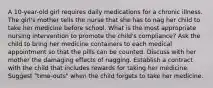 A 10-year-old girl requires daily medications for a chronic illness. The girl's mother tells the nurse that she has to nag her child to take her medicine before school. What is the most appropriate nursing intervention to promote the child's compliance? Ask the child to bring her medicine containers to each medical appointment so that the pills can be counted. Discuss with her mother the damaging effects of nagging. Establish a contract with the child that includes rewards for taking her medicine. Suggest "time-outs" when the child forgets to take her medicine.