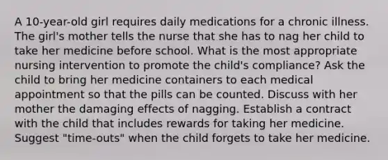 A 10-year-old girl requires daily medications for a chronic illness. The girl's mother tells the nurse that she has to nag her child to take her medicine before school. What is the most appropriate nursing intervention to promote the child's compliance? Ask the child to bring her medicine containers to each medical appointment so that the pills can be counted. Discuss with her mother the damaging effects of nagging. Establish a contract with the child that includes rewards for taking her medicine. Suggest "time-outs" when the child forgets to take her medicine.