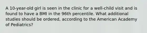 A 10-year-old girl is seen in the clinic for a well-child visit and is found to have a BMI in the 96th percentile. What additional studies should be ordered, according to the American Academy of Pediatrics?