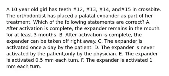 A 10-year-old girl has teeth #12, #13, #14, and#15 in crossbite. The orthodontist has placed a palatal expander as part of her treatment. Which of the following statements are correct? A. After activation is complete, the expander remains in the mouth for at least 3 months. B. After activation is complete, the expander can be taken off right away. C. The expander is activated once a day by the patient. D. The expander is never activated by the patient,only by the physician. E. The expander is activated 0.5 mm each turn. F. The expander is activated 1 mm each turn.