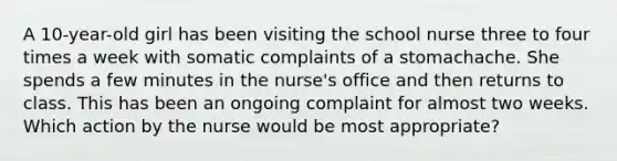 A 10-year-old girl has been visiting the school nurse three to four times a week with somatic complaints of a stomachache. She spends a few minutes in the nurse's office and then returns to class. This has been an ongoing complaint for almost two weeks. Which action by the nurse would be most appropriate?