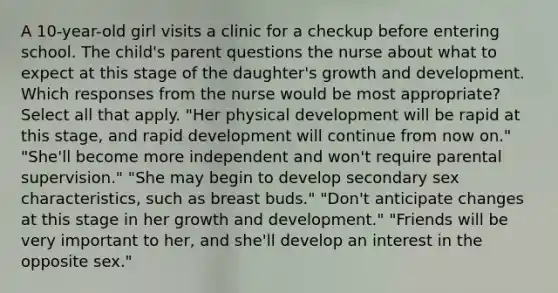 A 10-year-old girl visits a clinic for a checkup before entering school. The child's parent questions the nurse about what to expect at this stage of the daughter's growth and development. Which responses from the nurse would be most appropriate? Select all that apply. "Her physical development will be rapid at this stage, and rapid development will continue from now on." "She'll become more independent and won't require parental supervision." "She may begin to develop secondary sex characteristics, such as breast buds." "Don't anticipate changes at this stage in her growth and development." "Friends will be very important to her, and she'll develop an interest in the opposite sex."