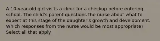 A 10-year-old girl visits a clinic for a checkup before entering school. The child's parent questions the nurse about what to expect at this stage of the daughter's growth and development. Which responses from the nurse would be most appropriate? Select all that apply.