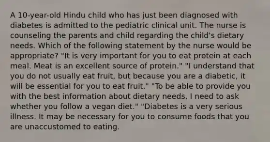 A 10-year-old Hindu child who has just been diagnosed with diabetes is admitted to the pediatric clinical unit. The nurse is counseling the parents and child regarding the child's dietary needs. Which of the following statement by the nurse would be appropriate? "It is very important for you to eat protein at each meal. Meat is an excellent source of protein." "I understand that you do not usually eat fruit, but because you are a diabetic, it will be essential for you to eat fruit." "To be able to provide you with the best information about dietary needs, I need to ask whether you follow a vegan diet." "Diabetes is a very serious illness. It may be necessary for you to consume foods that you are unaccustomed to eating.