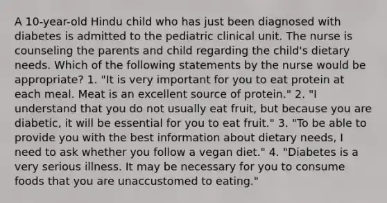 A 10-year-old Hindu child who has just been diagnosed with diabetes is admitted to the pediatric clinical unit. The nurse is counseling the parents and child regarding the child's dietary needs. Which of the following statements by the nurse would be appropriate? 1. "It is very important for you to eat protein at each meal. Meat is an excellent source of protein." 2. "I understand that you do not usually eat fruit, but because you are diabetic, it will be essential for you to eat fruit." 3. "To be able to provide you with the best information about dietary needs, I need to ask whether you follow a vegan diet." 4. "Diabetes is a very serious illness. It may be necessary for you to consume foods that you are unaccustomed to eating."