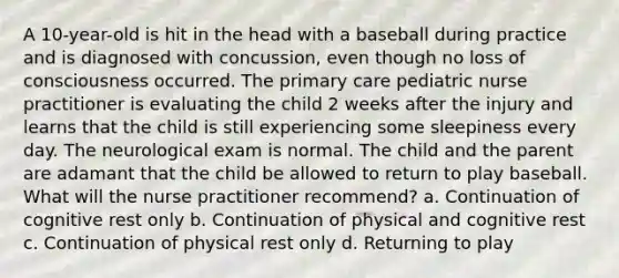 A 10-year-old is hit in the head with a baseball during practice and is diagnosed with concussion, even though no loss of consciousness occurred. The primary care pediatric nurse practitioner is evaluating the child 2 weeks after the injury and learns that the child is still experiencing some sleepiness every day. The neurological exam is normal. The child and the parent are adamant that the child be allowed to return to play baseball. What will the nurse practitioner recommend? a. Continuation of cognitive rest only b. Continuation of physical and cognitive rest c. Continuation of physical rest only d. Returning to play