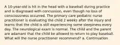 A 10-year-old is hit in the head with a baseball during practice and is diagnosed with concussion, even though no loss of consciousness occurred. The primary care pediatric nurse practitioner is evaluating the child 2 weeks after the injury and learns that the child is still experiencing some sleepiness every day. The neurological exam is normal. The child and the parent are adamant that the child be allowed to return to play baseball. What will the nurse practitioner recommend? a. Continuation