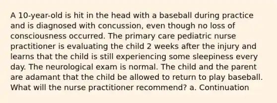 A 10-year-old is hit in the head with a baseball during practice and is diagnosed with concussion, even though no loss of consciousness occurred. The primary care pediatric nurse practitioner is evaluating the child 2 weeks after the injury and learns that the child is still experiencing some sleepiness every day. The neurological exam is normal. The child and the parent are adamant that the child be allowed to return to play baseball. What will the nurse practitioner recommend? a. Continuation