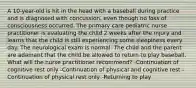 A 10-year-old is hit in the head with a baseball during practice and is diagnosed with concussion, even though no loss of consciousness occurred. The primary care pediatric nurse practitioner is evaluating the child 2 weeks after the injury and learns that the child is still experiencing some sleepiness every day. The neurological exam is normal. The child and the parent are adamant that the child be allowed to return to play baseball. What will the nurse practitioner recommend? -Continuation of cognitive rest only -Continuation of physical and cognitive rest -Continuation of physical rest only -Returning to play