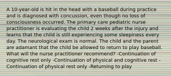 A 10-year-old is hit in the head with a baseball during practice and is diagnosed with concussion, even though no loss of consciousness occurred. The primary care pediatric nurse practitioner is evaluating the child 2 weeks after the injury and learns that the child is still experiencing some sleepiness every day. The neurological exam is normal. The child and the parent are adamant that the child be allowed to return to play baseball. What will the nurse practitioner recommend? -Continuation of cognitive rest only -Continuation of physical and cognitive rest -Continuation of physical rest only -Returning to play