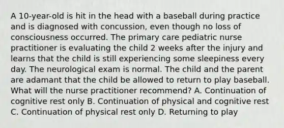 A 10-year-old is hit in the head with a baseball during practice and is diagnosed with concussion, even though no loss of consciousness occurred. The primary care pediatric nurse practitioner is evaluating the child 2 weeks after the injury and learns that the child is still experiencing some sleepiness every day. The neurological exam is normal. The child and the parent are adamant that the child be allowed to return to play baseball. What will the nurse practitioner recommend? A. Continuation of cognitive rest only B. Continuation of physical and cognitive rest C. Continuation of physical rest only D. Returning to play