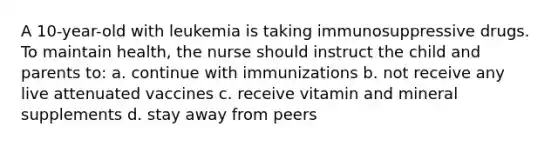 A 10-year-old with leukemia is taking immunosuppressive drugs. To maintain health, the nurse should instruct the child and parents to: a. continue with immunizations b. not receive any live attenuated vaccines c. receive vitamin and mineral supplements d. stay away from peers