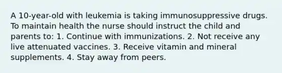 A 10-year-old with leukemia is taking immunosuppressive drugs. To maintain health the nurse should instruct the child and parents to: 1. Continue with immunizations. 2. Not receive any live attenuated vaccines. 3. Receive vitamin and mineral supplements. 4. Stay away from peers.