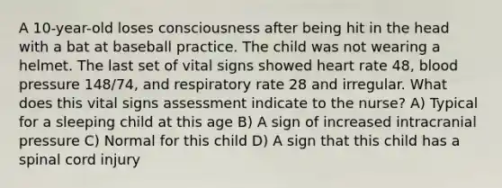 A 10-year-old loses consciousness after being hit in the head with a bat at baseball practice. The child was not wearing a helmet. The last set of vital signs showed heart rate 48, blood pressure 148/74, and respiratory rate 28 and irregular. What does this vital signs assessment indicate to the nurse? A) Typical for a sleeping child at this age B) A sign of increased intracranial pressure C) Normal for this child D) A sign that this child has a spinal cord injury