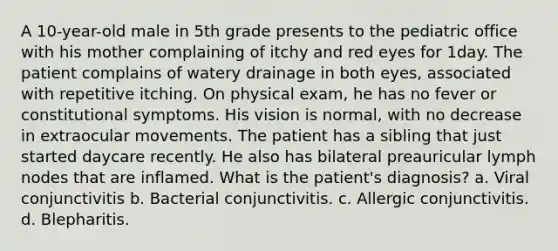 A 10-year-old male in 5th grade presents to the pediatric office with his mother complaining of itchy and red eyes for 1day. The patient complains of watery drainage in both eyes, associated with repetitive itching. On physical exam, he has no fever or constitutional symptoms. His vision is normal, with no decrease in extraocular movements. The patient has a sibling that just started daycare recently. He also has bilateral preauricular lymph nodes that are inflamed. What is the patient's diagnosis? a. Viral conjunctivitis b. Bacterial conjunctivitis. c. Allergic conjunctivitis. d. Blepharitis.