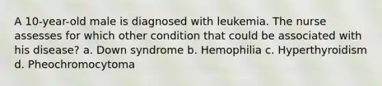 A 10-year-old male is diagnosed with leukemia. The nurse assesses for which other condition that could be associated with his disease? a. Down syndrome b. Hemophilia c. Hyperthyroidism d. Pheochromocytoma