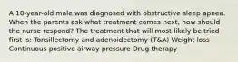 A 10-year-old male was diagnosed with obstructive sleep apnea. When the parents ask what treatment comes next, how should the nurse respond? The treatment that will most likely be tried first is: Tonsillectomy and adenoidectomy (T&A) Weight loss Continuous positive airway pressure Drug therapy