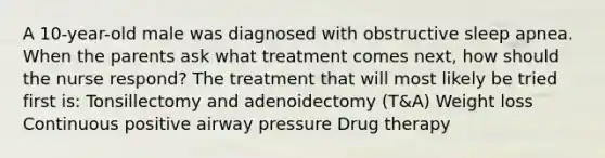 A 10-year-old male was diagnosed with obstructive sleep apnea. When the parents ask what treatment comes next, how should the nurse respond? The treatment that will most likely be tried first is: Tonsillectomy and adenoidectomy (T&A) Weight loss Continuous positive airway pressure Drug therapy