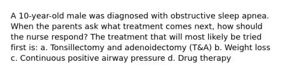 A 10-year-old male was diagnosed with obstructive sleep apnea. When the parents ask what treatment comes next, how should the nurse respond? The treatment that will most likely be tried first is: a. Tonsillectomy and adenoidectomy (T&A) b. Weight loss c. Continuous positive airway pressure d. Drug therapy