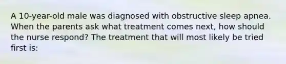 A 10-year-old male was diagnosed with obstructive sleep apnea. When the parents ask what treatment comes next, how should the nurse respond? The treatment that will most likely be tried first is: