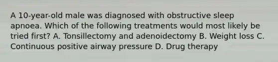 A 10-year-old male was diagnosed with obstructive sleep apnoea. Which of the following treatments would most likely be tried first? A. Tonsillectomy and adenoidectomy B. Weight loss C. Continuous positive airway pressure D. Drug therapy