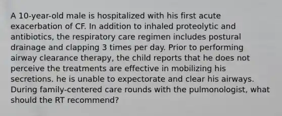 A 10-year-old male is hospitalized with his first acute exacerbation of CF. In addition to inhaled proteolytic and antibiotics, the respiratory care regimen includes postural drainage and clapping 3 times per day. Prior to performing airway clearance therapy, the child reports that he does not perceive the treatments are effective in mobilizing his secretions. he is unable to expectorate and clear his airways. During family-centered care rounds with the pulmonologist, what should the RT recommend?