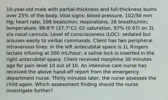 10-year-old male with partial-thickness and full-thickness burns over 25% of the body. Vital signs: blood pressure, 102/50 mm Hg; heart rate, 108 beats/min; respirations, 26 breaths/min; temperature, 99.8°F (37.7°C); 02 saturation, 97% (0.97) on 2L via nasal cannula. Level of consciousness (LOC): sedated but arouses easily to verbal commands. Client has two peripheral intravenous lines: in the left antecubital space is 1L Ringers lactate infusing at 200 mL/hour; a saline lock is inserted in the right antecubital space. Client received morphine 30 minutes ago for pain level 10 out of 10. An intensive care nurse has received the above hand-off report from the emergency department nurse. Thirty minutes later, the nurse assesses the child again. Which assessment finding should the nurse investigate further?