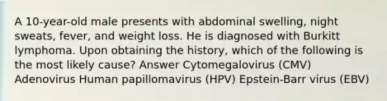 A 10-year-old male presents with abdominal swelling, night sweats, fever, and weight loss. He is diagnosed with Burkitt lymphoma. Upon obtaining the history, which of the following is the most likely cause? Answer Cytomegalovirus (CMV) Adenovirus Human papillomavirus (HPV) Epstein-Barr virus (EBV)