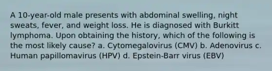 A 10-year-old male presents with abdominal swelling, night sweats, fever, and weight loss. He is diagnosed with Burkitt lymphoma. Upon obtaining the history, which of the following is the most likely cause? a. Cytomegalovirus (CMV) b. Adenovirus c. Human papillomavirus (HPV) d. Epstein-Barr virus (EBV)