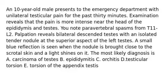 An 10-year-old male presents to the emergency department with unilateral testicular pain for the past thirty minutes. Examination reveals that the pain is more intense near the head of the epididymis and testes. You note paravertebral spasms from T11-L2. Palpation reveals bilateral descended testes with an isolated tender nodule at the superior aspect of the left testes. A small blue reflection is seen when the nodule is brought close to the scrotal skin and a light shines on it. The most likely diagnosis is A. carcinoma of testes B. epididymitis C. orchitis D.testicular torsion E. torsion of the appendix testis