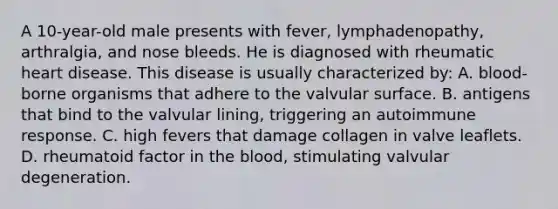 A 10-year-old male presents with fever, lymphadenopathy, arthralgia, and nose bleeds. He is diagnosed with rheumatic heart disease. This disease is usually characterized by: A. blood-borne organisms that adhere to the valvular surface. B. antigens that bind to the valvular lining, triggering an autoimmune response. C. high fevers that damage collagen in valve leaflets. D. rheumatoid factor in the blood, stimulating valvular degeneration.