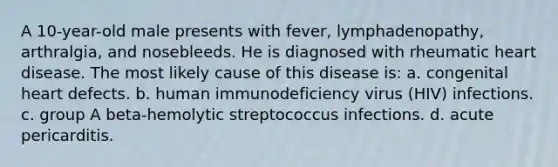 A 10-year-old male presents with fever, lymphadenopathy, arthralgia, and nosebleeds. He is diagnosed with rheumatic heart disease. The most likely cause of this disease is: a. congenital heart defects. b. human immunodeficiency virus (HIV) infections. c. group A beta-hemolytic streptococcus infections. d. acute pericarditis.