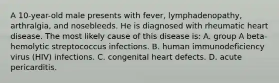 A 10-year-old male presents with fever, lymphadenopathy, arthralgia, and nosebleeds. He is diagnosed with rheumatic heart disease. The most likely cause of this disease is: A. group A beta-hemolytic streptococcus infections. B. human immunodeficiency virus (HIV) infections. C. congenital heart defects. D. acute pericarditis.