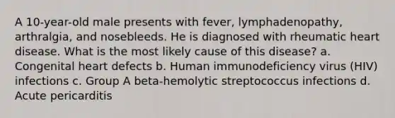 A 10-year-old male presents with fever, lymphadenopathy, arthralgia, and nosebleeds. He is diagnosed with rheumatic heart disease. What is the most likely cause of this disease? a. Congenital heart defects b. Human immunodeficiency virus (HIV) infections c. Group A beta-hemolytic streptococcus infections d. Acute pericarditis