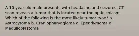 A 10-year-old male presents with headache and seizures. CT scan reveals a tumor that is located near the optic chiasm. Which of the following is the most likely tumor type? a. Astrocytoma b. Craniopharyngioma c. Ependymoma d. Medulloblastoma